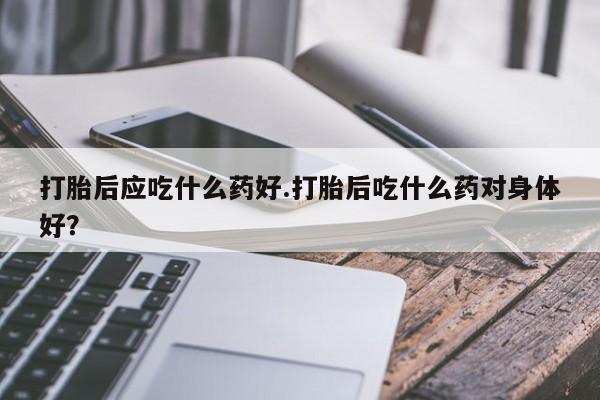 米非司酮片米索前列醇在线下单购买打胎后应吃什么药好.打胎后吃什么药对身体好？