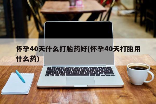 米非司酮片米索前列醇在线下单购买怀孕40天什么打胎药好(怀孕40天打胎用什么药)