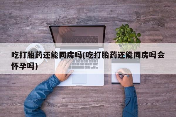 米非司酮片米索前列醇在线下单购买吃打胎药还能同房吗(吃打胎药还能同房吗会怀孕吗)