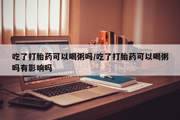 米非司酮片米索前列醇在线下单购买吃了打胎药可以喝粥吗/吃了打胎药可以喝粥吗有影响吗