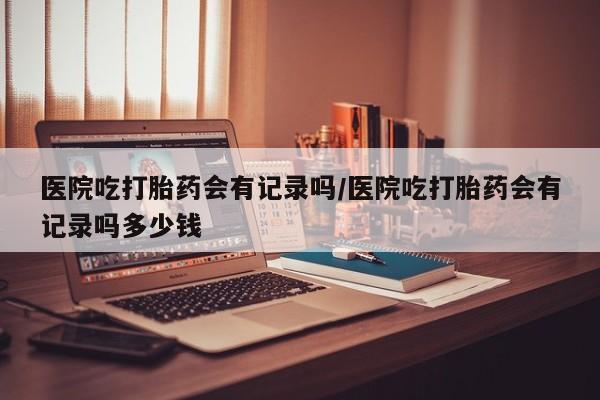 米非司酮片米索前列醇在线下单购买医院吃打胎药会有记录吗/医院吃打胎药会有记录吗多少钱