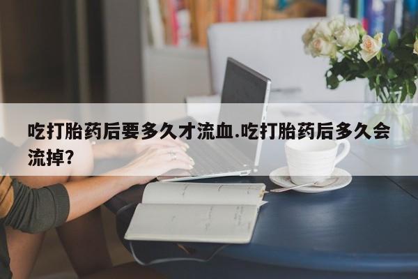 米非司酮片米索前列醇在线下单购买吃打胎药后要多久才流血.吃打胎药后多久会流掉？