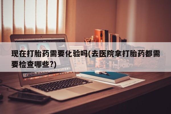 米非司酮片米索前列醇在线下单购买现在打胎药需要化验吗(去医院拿打胎药都需要检查哪些?)