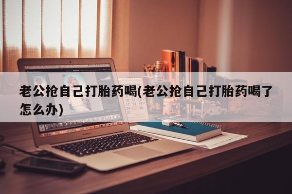 米非司酮片米索前列醇在线下单购买老公抢自己打胎药喝(老公抢自己打胎药喝了怎么办)