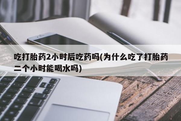米非司酮片米索前列醇在线下单购买吃打胎药2小时后吃药吗(为什么吃了打胎药二个小时能喝水吗)