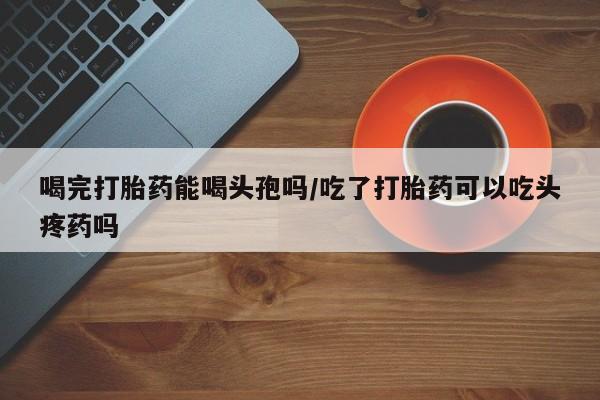 米非司酮片米索前列醇在线下单购买喝完打胎药能喝头孢吗/吃了打胎药可以吃头疼药吗