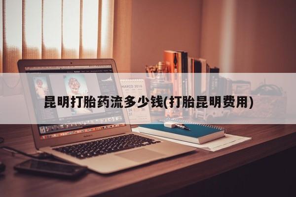 米非司酮片米索前列醇在线下单购买昆明打胎药流多少钱(打胎昆明费用)