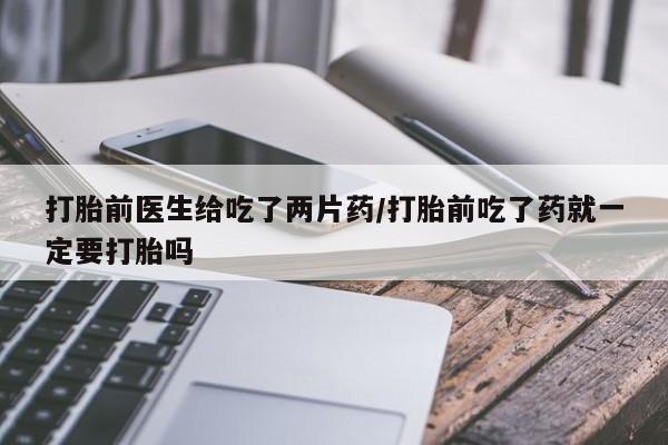 米非司酮片米索前列醇在线下单购买打胎前医生给吃了两片药/打胎前吃了药就一定要打胎吗