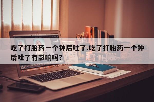 米非司酮片米索前列醇在线下单购买吃了打胎药一个钟后吐了.吃了打胎药一个钟后吐了有影响吗？