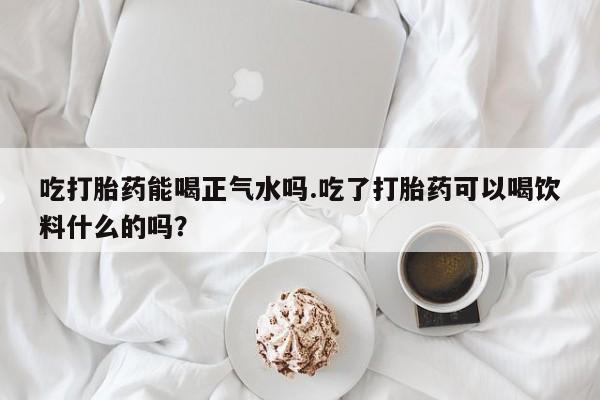 米非司酮片米索前列醇在线下单购买吃打胎药能喝正气水吗.吃了打胎药可以喝饮料什么的吗？
