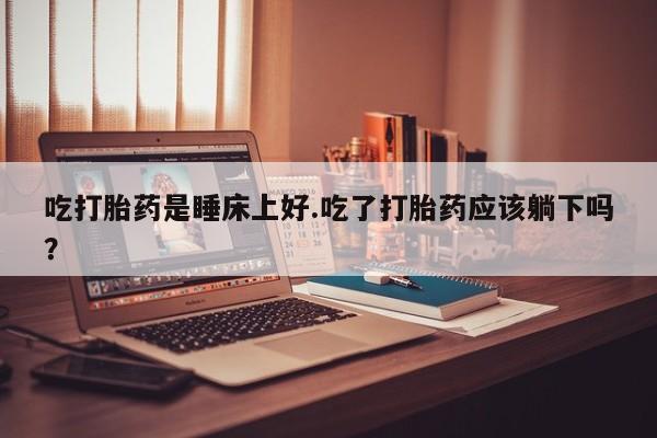 米非司酮片米索前列醇在线下单购买吃打胎药是睡床上好.吃了打胎药应该躺下吗？