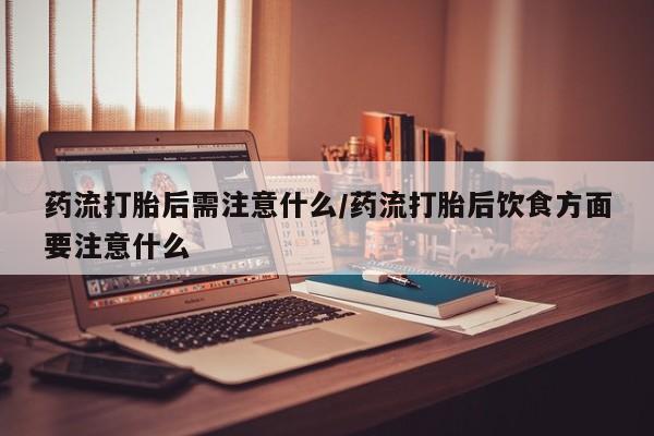 米非司酮片米索前列醇在线下单购买药流打胎后需注意什么/药流打胎后饮食方面要注意什么