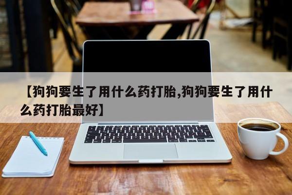 米非司酮片米索前列醇在线下单购买【狗狗要生了用什么药打胎,狗狗要生了用什么药打胎最好】