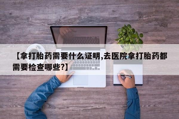 米非司酮片米索前列醇在线下单购买【拿打胎药需要什么证明,去医院拿打胎药都需要检查哪些?】