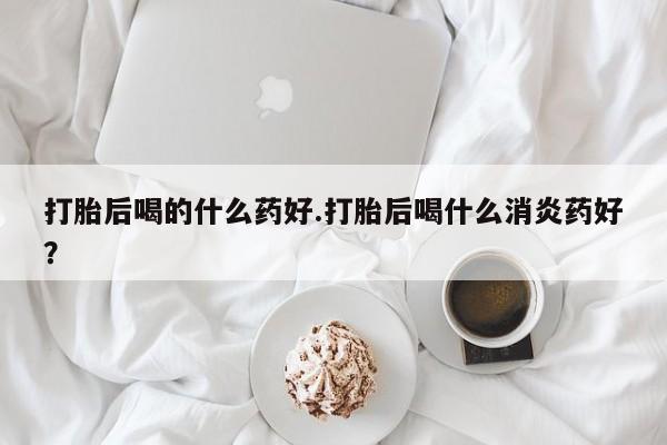 米非司酮片米索前列醇在线下单购买打胎后喝的什么药好.打胎后喝什么消炎药好？