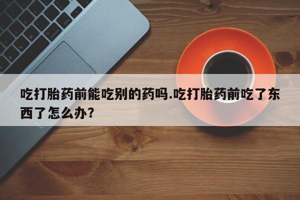 米非司酮片米索前列醇在线下单购买吃打胎药前能吃别的药吗.吃打胎药前吃了东西了怎么办？