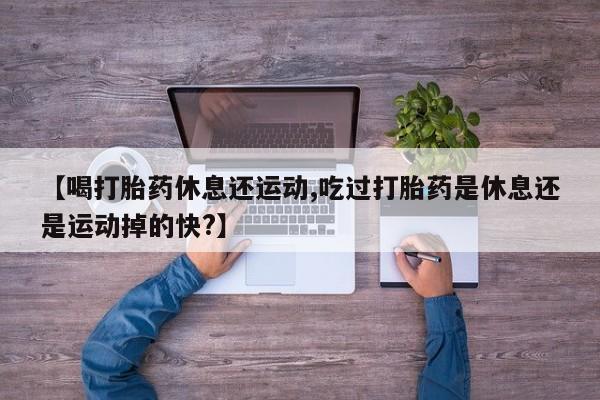米非司酮片米索前列醇在线下单购买【喝打胎药休息还运动,吃过打胎药是休息还是运动掉的快?】
