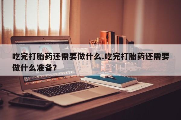 米非司酮片米索前列醇在线下单购买吃完打胎药还需要做什么.吃完打胎药还需要做什么准备？