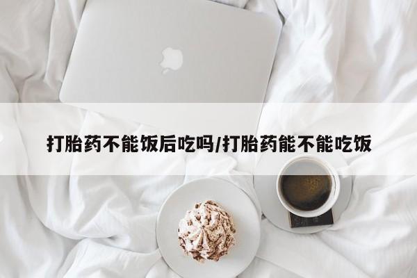 米非司酮片米索前列醇在线下单购买打胎药不能饭后吃吗/打胎药能不能吃饭