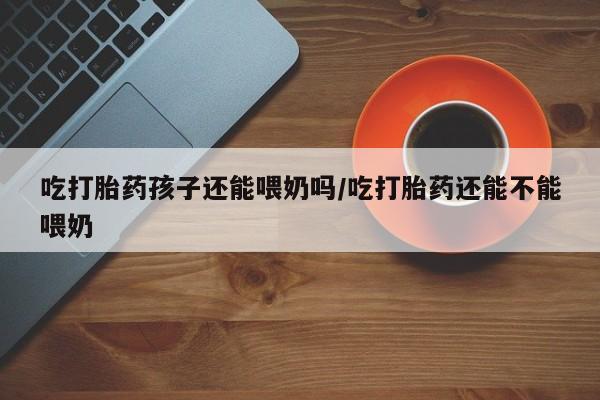 米非司酮片米索前列醇在线下单购买吃打胎药孩子还能喂奶吗/吃打胎药还能不能喂奶