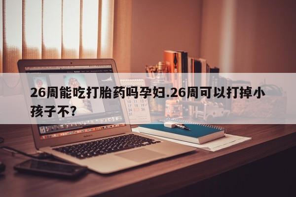 米非司酮片米索前列醇在线下单购买26周能吃打胎药吗孕妇.26周可以打掉小孩子不？