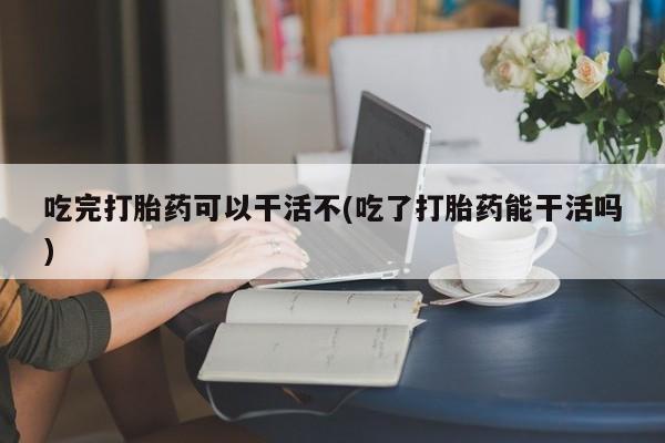 米非司酮片米索前列醇在线下单购买吃完打胎药可以干活不(吃了打胎药能干活吗)