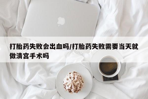 米非司酮片米索前列醇在线下单购买打胎药失败会出血吗/打胎药失败需要当天就做清宫手术吗