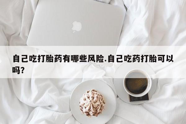米非司酮片米索前列醇在线下单购买自己吃打胎药有哪些风险.自己吃药打胎可以吗？