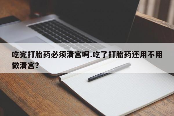 米非司酮片米索前列醇在线下单购买吃完打胎药必须清宫吗.吃了打胎药还用不用做清宫？