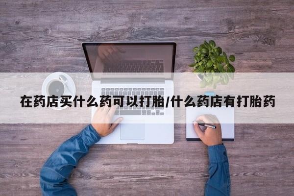 米非司酮片米索前列醇在线下单购买在药店买什么药可以打胎/什么药店有打胎药