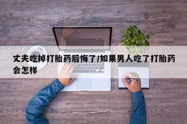 米非司酮片米索前列醇在线下单购买丈夫吃掉打胎药后悔了/如果男人吃了打胎药会怎样