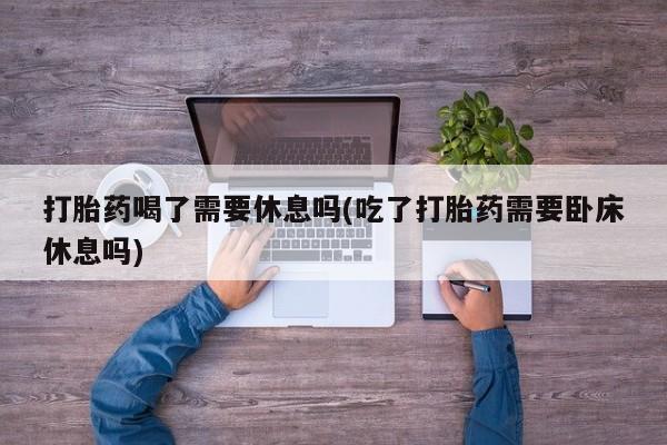 米非司酮片米索前列醇在线下单购买打胎药喝了需要休息吗(吃了打胎药需要卧床休息吗)
