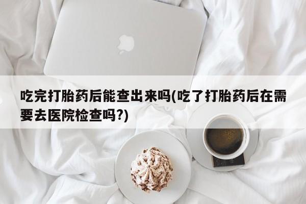 米非司酮片米索前列醇在线下单购买吃完打胎药后能查出来吗(吃了打胎药后在需要去医院检查吗?)