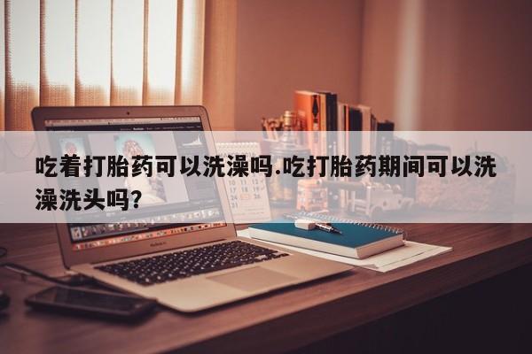 米非司酮片米索前列醇在线下单购买吃着打胎药可以洗澡吗.吃打胎药期间可以洗澡洗头吗？