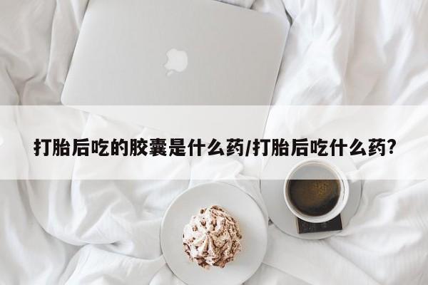 米非司酮片米索前列醇在线下单购买打胎后吃的胶囊是什么药/打胎后吃什么药?