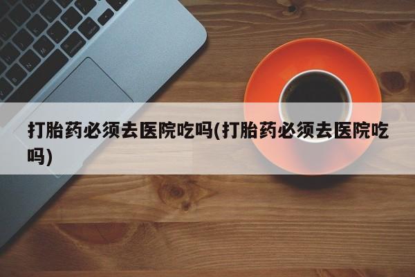 米非司酮片米索前列醇在线下单购买打胎药必须去医院吃吗(打胎药必须去医院吃吗)