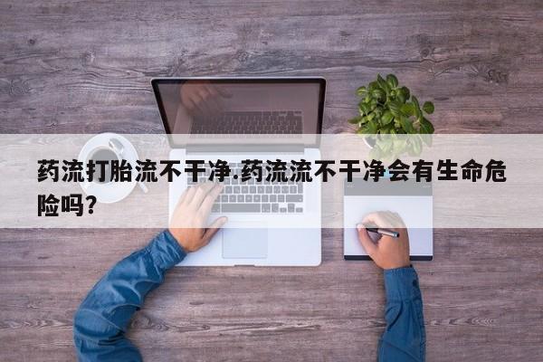 米非司酮片米索前列醇在线下单购买药流打胎流不干净.药流流不干净会有生命危险吗？