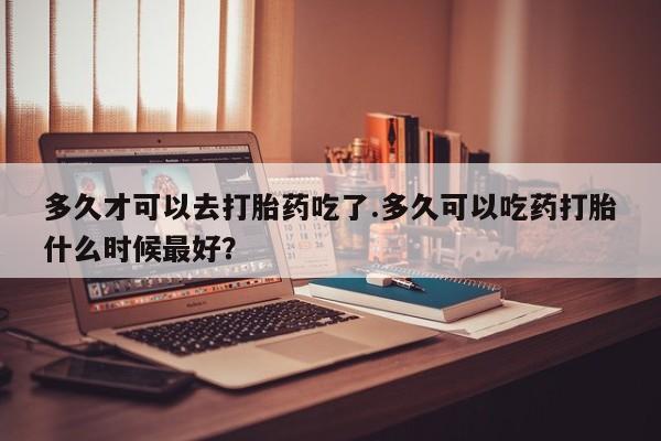 米非司酮片米索前列醇在线下单购买多久才可以去打胎药吃了.多久可以吃药打胎什么时候最好？